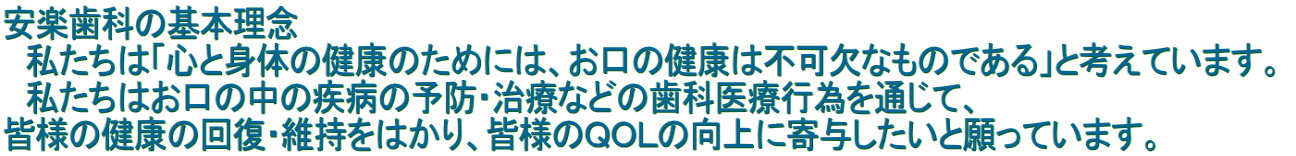 安楽歯科の基本理念  　私たちは「心と身体の健康のためには、お口の健康は不可欠なものである」と考えています。  　私たちはお口の中の疾病の予防・治療などの歯科医療行為を通じて、  皆様の健康の回復・維持をはかり、皆様のＱＯＬの向上に寄与したいと願っています。