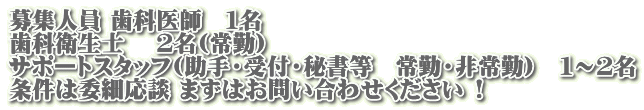 募集人員 歯科医師　１名　 歯科衛生士　 ２名(常勤)  サポートスタッフ(助手・受付・秘書等　常勤・非常勤)　１～２名 条件は委細応談 まずはお問い合わせください !